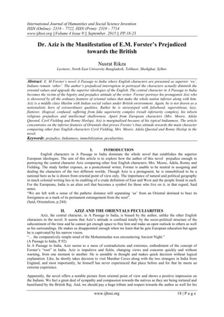 International Journal of Humanities and Social Science Invention
ISSN (Online): 2319 – 7722, ISSN (Print): 2319 – 7714
www.ijhssi.org ||Volume 4 Issue 9 || September. 2015 || PP.18-23
www.ijhssi.org 18 | P a g e
Dr. Aziz is the Manifestation of E.M. Forster’s Prejudiced
towards the British
Nusrat Rikza
Lecturer, North East University Bangladesh, Telihaor, Sheikghat, Sylhet.
Abstract: E. M Forster’s novel A Passage to India where English characters are presented as superior ‘we’,
Indians remain ‘other’. The author’s prejudiced interruption in portrayal the characters actually diminish the
oriental values and upgrade the superior ideologies of the English. The central character in A Passage to India
becomes the victim of the bigotry and prejudice attitude of the writer. Forster portrays his protagonist Aziz who
is showered by all the ordinary features of oriental values that make the whole nation inferior along with him.
Aziz is a middle class Muslim with Indian social values under British environment. Again, he is not drawn as a
nationalistic hero of extraordinary qualities. Rather he is stereotyped with falsehood, superstitious, lazy,
flatterer, illogical, confused, suffering from fake superiority complex (result inferiority complex), his inborn
religious prejudices and intellectual shallowness. Apart from European characters (Mrs. Moore, Adela
Quested, Cyril Fielding and Ronny Heslop), Aziz is marginalized because of his typical Indianness. The article
concentrates on the inferior features of Orientals that proves Forster’s bias attitude towards the main character
comparing other four English characters Cyril Fielding, Mrs. Moore, Adela Quested and Ronny Heslop in the
novel.
Keywords: prejudice, Indianness, immobilization, peculiarities.
I. INTRODUCTION
English characters in A Passage to India dominate the whole novel that establishes the superior
European ideologies. The aim of this article is to explore how the author of this novel prejudice enough in
portraying the central character Aziz comparing other four English characters; Mrs. Moore, Adela, Ronny and
Fielding. The study further exposes, as a postcolonial writer, Forster is unable to be neutral in assigning and
dealing the characters of the two different worlds. Though Aziz is a protagonist, he is immobilized to be a
national hero as he is drawn from oriental point of view only. The importance of natural and political geography
in much colonial writing lies in its enabling of a crude definition of East and West and the people found in each.
For the Europeans, India is an alien soil that becomes a symbol for those who live on it, in that regard, Said
notes:
―We are left with a sense of the pathetic distance still separating ‗us‘ from an Oriental destined to bear its
foreignness as a mark of its permanent estrangement from the west‖.
(Said, Orientalism, p.244)
II. AZIZ AND THE ORIENTALS PECULIARITIES
Aziz, the central character, in A Passage to India, is biased by the author, unlike the other English
characters in the novel. It seems that Aziz‘s attitude is confined totally by the socio-political structure of the
subcontinent of the time and he cannot get enough space to free him and make an open outlook to others as well
as his surroundings. He makes us disappointed enough when we learn that he gets European education but again
he is captivated by his narrow vision.
―… the comparatively simple mind of the Mohammedan was encountering Ancient Night.‖
(A Passage to India, P.92)
In A Passage to India, Aziz seems to a mess of contradictions and extremes, embodiment of the concept of
Forster‘s ―root‖ in India. Aziz is impulsive and fickle, changing views and concerns quickly and without
warning, from one moment to another. He is unstable in thought and makes quick decision without logical
explanation. Like, he shortly takes decision to visit Marabar Caves along with the two strangers in India from
England, and most importantly, he himself has never experienced that place before and for that he meets an
extreme experience.
Apparently, the novel offers a notable picture from oriental point of view and shows a positive impression on
the Indians. We feel a great deal of sympathy and compassion towards the natives as they are being tortured and
humiliated by the British Raj. And, we should pay a huge tribute and respect towards the author as well for his
 