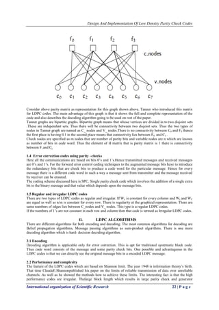 Design And Implementation Of Low Density Parity Check Codes 
International organization of Scientific Research 22 | P a g e 
Consider above parity matrix as representation for this graph shown above. Tanner who introduced this matrix for LDPC codes. The main advantage of this graph is that it shows the full and complete representation of the code and also describes the decoding algorithm going to be used on rest of the paper. Tanner graphs are bipartite graphs. Bipartite graph means that whose vertices are divided in to two disjoint sets .These are independent sets. Thus there will be connectivity between two disjoint sets. Thus the two types of nodes in Tanner graph are named as C_ nodes and V_ nodes.There is no connectivity between C0 and F0 thence the first place is having 0.1 in the second place means that connectivity lies between F0 and C1 . Check nodes are specified as m nodes that are number of parity bits and variable nodes are n which are known as number of bits in code word. Thus the element of H matrix that is parity matrix is 1 there is connectivity between Fi and Cj. 
1.4 Error correction codes using parity –checks 
Here all the communications are based on bits 0’s and 1’s.Hence transmitted messages and received messages are 0’s and 1’s. For the forward error control coding techniques to the augmented message bits have to introduce the redundancy bits that are check bits to produce a code word for the particular message. Hence for every message there is a different code word in such a way a message sent from transmitter and the message received by receiver can be ensured. The coding scheme discussed here is SPC. Single parity check code which involves the addition of a single extra bit to the binary message and that value which depends upon the message bits. 1.5 Regular and irregular LDPC codes There are two types of LDPC codes as regular and irregular. If Wc is constant for every column and Wr and WC are equal as well as n/m is constant for every row. There is regularity at the graphical representation. There are same numbers of edges lies between C_nodes and V_ nodes. This type is a regular LDPC codes. If the numbers of 1’s are not constant in each row and column then that code is termed as Irregular LDPC codes. 
II. LDPC ALGORITHMS 
There are different algorithms for both encoding and decoding. The most common algorithms for decoding are Belief propagation algorithms, Message passing algorithms as sum-product algorithms. There is one more decoding algorithm which is hard- decision decoding algorithm. 2.1 Encoding Decoding algorithm is applicable only for error correction. This is opt for traditional systematic block code. Thus code word consists of the message and some parity check bits. One possible and advantageous in the LDPC codes is that we can directly see the original message bits in a encoded LDPC message. 2.2 Performance and complexity 
The feature of the LDPC codes which are based on Shannon limit. The year 1948 is information theory’s birth. That time ClaudeE.Shannonpublished his paper on the limits of reliable transmission of data over unreliable channels. As well as he showed the methods how to achieve these limits. The interesting fact is that the high performance codes are irregular. Thelarge block length which results in large parity check and generator  