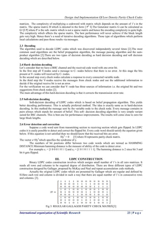 Design And Implementation Of Low Density Parity Check Codes 
International organization of Scientific Research 23 | P a g e 
matrices. The complexity of multiplying a codeword with matrix which depends on the amount of 1’s in the matrix. The sparse matrix H which is denoted in the form [ PT I].The Generator matrix G can be calculated as G=[I P] where P is the sub- matrix which is not a sparse matrix and hence the encoding complexity is quite high. The complexity which affects the sparse matrix. The best performance will never achieve if the block length gets very high. Hence there’s a need of iterative decoding algorithms. Those type of algorithms which perform local calculations and pass those results via messages. 
2.3 Decoding 
The algorithm used to decode LDPC codes which was discovered independently several times [2].The most common used algorithms are the belief propagation algorithm, the message passing algorithm and the sum- product algorithm [2].There are two types of decision decoding as hard decision decoding and soft decision decoding which are described below. 2.4 Hard- decision decoding Let’s consider that we have a BHC channel and the received code word with one error bit. In the first step all V-nodes send a message to C- nodes believe that there is no error. At this stage the bits present at V- nodes will received by C- nodes. In the second step every check nodes calculate a response to every connected variable node. In the third step the V-nodes receive the messages from check nodes and use the additional information to decide if the original receive bit is not an error. For the verification we can consider that V- node has three sources of information i.e. the original bit and two suggestions from check nodes [2]. The main advantage of this hard-decision decoding is that it corrects the transmission error rate. 2.5 Soft-decision decoding Soft-decision decoding of LDPC codes which is based on belief propagation algorithm. This yields better decoding performance. This is actually preferred method. The idea is exactly same as in hard-decision decoding. In this method the message sent by the variable node to the check node. Every message contains in pairs always which stands for amount of belief. This soft- decision decoding algorithm is very simple variant suited for BSC channels. This is best one for performance improvements. The results will come close to zero for large block lengths. 2.6 Error detection and correction Suppose a code word sent from transmitting section to receiving section which gets flipped. In LDPC codes it is easily possible to detect and correct the flipped bit. Every code word should satisfy the equation given below. If this equation is not satisfied then we should know that the received bits are error. HyT = 0 [3] where H represents parity check matrix. The vector s=HyTwhich specifies the syndrome of y. The numbers of bit positions differ between two code words which are termed as HAMMING DISTANCE.Minimum hamming distance is the measure of ability of the code to detect error. For example c1 = [1 0 0 0 1 0 1 1] and c2 = [1 0 1 0 1 1 1 1]. The hamming distance is 2 since bit 3 and bit 6 gets flipped. 
III. LDPC CONSTRUCTION 
Binary LDPC codes construction involves which assigns small number of 1’s in all zero matrixes. It needs all rows and columns to be required degree of distribution. There are three different types of LDPC construction designed by Gallager, proposed by McKay and Neal and repeat accumulation code methods. Actually the original LDPC codes which are presented by Gallager which are regular and defined by H.Here each row and column is divided in such a way that there are equal number of 1’s in consecutive rows and columns. [3]. 
Fig 3: REGULAR GALLAGER PARITY CHECK MATRIX[3]  