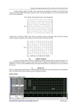 Design And Implementation Of Low Density Parity Check Codes 
International organization of Scientific Research 24 | P a g e 
Another popular method of LDPC code constructions are proposed by McKay and Neal.Here the columns of one gets added with another column in such a way that the number of 1’sin row and column which are correct bit distribution. Fig 4: Mckay and Neal parity check matrix Regular[3] 
Another type or method of LDPC codes which are termed as repeat- accumulate codes which the structure makes the repeat accumulate codes systematic and allows them to be easily encoded. 
Fig : 4. REPEAT-ACCUMULATE CODES. 
IV. APPLICATIONS 
It is error correcting codes in DVB-s2 standard for satellite communication for digital television. It is also used in Ethernet 10 base T. It is also a part of Wi-Fi 802.11 standard. The optional parts of it are 802.11 ac and 802.11n. It is also used in OFDM networks where data transmission to be without error. It is even with low bit rate also. 
V. RESULTS 
Here it is implemented and simulated via VHDL.Based on that simulation result which achieved as the graphical form. The tools used are Xilinx software as well as modelsim software. SIMULATION WITH OUT CORRECTION 
 