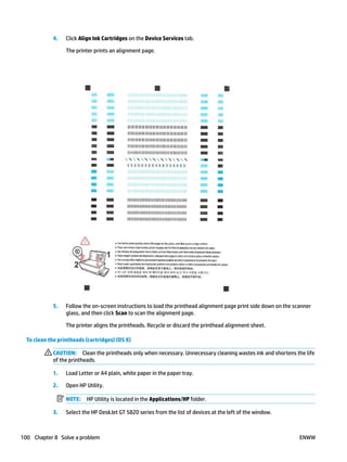 4. Click Align Ink Cartridges on the Device Services tab.
The printer prints an alignment page.
5. Follow the on-screen instructions to load the printhead alignment page print side down on the scanner
glass, and then click Scan to scan the alignment page.
The printer aligns the printheads. Recycle or discard the printhead alignment sheet.
To clean the printheads (cartridges) (OS X)
CAUTION: Clean the printheads only when necessary. Unnecessary cleaning wastes ink and shortens the life
of the printheads.
1. Load Letter or A4 plain, white paper in the paper tray.
2. Open HP Utility.
NOTE: HP Utility is located in the Applications/HP folder.
3. Select the HP DeskJet GT 5820 series from the list of devices at the left of the window.
100 Chapter 8 Solve a problem ENWW
 