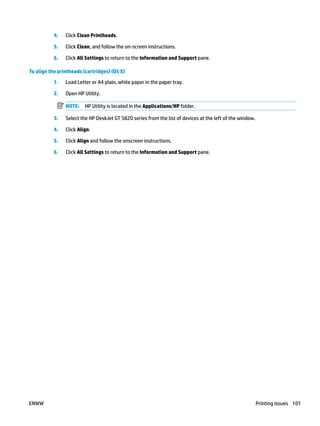 4. Click Clean Printheads.
5. Click Clean, and follow the on-screen instructions.
6. Click All Settings to return to the Information and Support pane.
To align the printheads (cartridges) (OS X)
1. Load Letter or A4 plain, white paper in the paper tray.
2. Open HP Utility.
NOTE: HP Utility is located in the Applications/HP folder.
3. Select the HP DeskJet GT 5820 series from the list of devices at the left of the window.
4. Click Align.
5. Click Align and follow the onscreen instructions.
6. Click All Settings to return to the Information and Support pane.
ENWW Printing issues 101
 