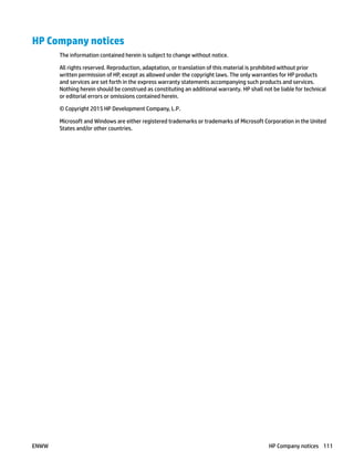HP Company notices
The information contained herein is subject to change without notice.
All rights reserved. Reproduction, adaptation, or translation of this material is prohibited without prior
written permission of HP, except as allowed under the copyright laws. The only warranties for HP products
and services are set forth in the express warranty statements accompanying such products and services.
Nothing herein should be construed as constituting an additional warranty. HP shall not be liable for technical
or editorial errors or omissions contained herein.
© Copyright 2015 HP Development Company, L.P.
Microsoft and Windows are either registered trademarks or trademarks of Microsoft Corporation in the United
States and/or other countries.
ENWW HP Company notices 111
 