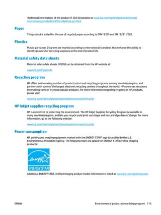 ‘Additional Information’ of the product IT ECO Declaration at www.hp.com/hpinfo/globalcitizenship/
environment/productdata/itecodesktop-pc.html.
Paper
This product is suited for the use of recycled paper according to DIN 19309 and EN 12281:2002.
Plastics
Plastic parts over 25 grams are marked according to international standards that enhance the ability to
identify plastics for recycling purposes at the end of product life.
Material safety data sheets
Material safety data sheets (MSDS) can be obtained from the HP website at:
www.hp.com/go/msds
Recycling program
HP offers an increasing number of product return and recycling programs in many countries/regions, and
partners with some of the largest electronic recycling centers throughout the world. HP conserves resources
by reselling some of its most popular products. For more information regarding recycling of HP products,
please visit:
www.hp.com/hpinfo/globalcitizenship/environment/recycle/
HP inkjet supplies recycling program
HP is committed to protecting the environment. The HP Inkjet Supplies Recycling Program is available in
many countries/regions, and lets you recycle used print cartridges and ink cartridges free of charge. For more
information, go to the following website:
www.hp.com/hpinfo/globalcitizenship/environment/recycle/
Power consumption
HP printing and imaging equipment marked with the ENERGY STAR® logo is certified by the U.S.
Environmental Protection Agency. The following mark will appear on ENERGY STAR certified imaging
products:
Additional ENERGY STAR certified imaging product model information is listed at: www.hp.com/go/energystar
ENWW Environmental product stewardship program 115
 