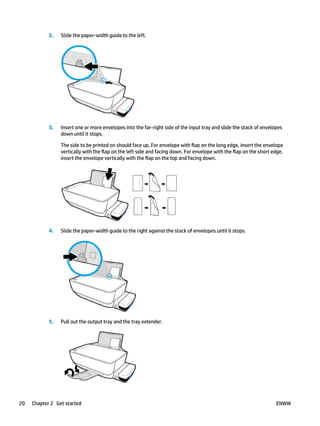 2. Slide the paper-width guide to the left.
3. Insert one or more envelopes into the far-right side of the input tray and slide the stack of envelopes
down until it stops.
The side to be printed on should face up. For envelope with flap on the long edge, insert the envelope
vertically with the flap on the left side and facing down. For envelope with the flap on the short edge,
insert the envelope vertically with the flap on the top and facing down.
4. Slide the paper-width guide to the right against the stack of envelopes until it stops.
5. Pull out the output tray and the tray extender.
20 Chapter 2 Get started ENWW
 