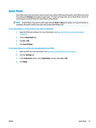 Quiet Mode
Quiet Mode slows down printing to reduce overall noise without affecting print quality. Quiet Mode only works
for printing with Normal print quality on plain paper. To reduce printing noise, turn on Quiet Mode. To print at
normal speed, turn Quiet Mode off. Quiet Mode is off by default.
NOTE: In Quiet Mode, if you print on plain paper with the Draft or Best print quality, or if you print photos or
envelopes, the printer works in the same way as when Quiet Mode is off.
To turn Quiet Mode on or off from the printer software (Windows)
1. Open the HP printer software. For more information, see Open the HP printer software (Windows)
on page 25.
2. Click the Quiet Mode tab.
3. Click On or Off.
4. Click Save Settings.
To turn Quiet Mode on or off from the Embedded Web Server (EWS)
1. Open the EWS. For more information, see Open the embedded web server on page 75.
2. Click the Settings tab.
3. In the Preferences section, select Quiet Mode, and then select On or Off.
4. Click Apply.
ENWW Quiet Mode 27
 