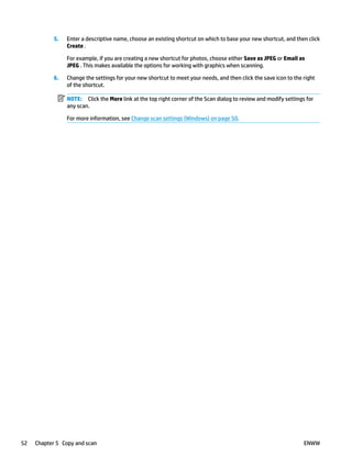 5. Enter a descriptive name, choose an existing shortcut on which to base your new shortcut, and then click
Create .
For example, if you are creating a new shortcut for photos, choose either Save as JPEG or Email as
JPEG . This makes available the options for working with graphics when scanning.
6. Change the settings for your new shortcut to meet your needs, and then click the save icon to the right
of the shortcut.
NOTE: Click the More link at the top right corner of the Scan dialog to review and modify settings for
any scan.
For more information, see Change scan settings (Windows) on page 50.
52 Chapter 5 Copy and scan ENWW
 
