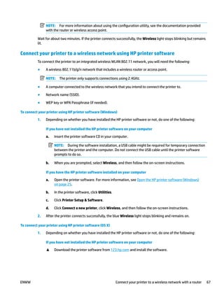 NOTE: For more information about using the configuration utility, see the documentation provided
with the router or wireless access point.
Wait for about two minutes. If the printer connects successfully, the Wireless light stops blinking but remains
lit.
Connect your printer to a wireless network using HP printer software
To connect the printer to an integrated wireless WLAN 802.11 network, you will need the following:
● A wireless 802.11b/g/n network that includes a wireless router or access point.
NOTE: The printer only supports connections using 2.4GHz.
● A computer connected to the wireless network that you intend to connect the printer to.
● Network name (SSID).
● WEP key or WPA Passphrase (if needed).
To connect your printer using HP printer software (Windows)
1. Depending on whether you have installed the HP printer software or not, do one of the following:
If you have not installed the HP printer software on your computer
a. Insert the printer software CD in your computer.
NOTE: During the software installation, a USB cable might be required for temporary connection
between the printer and the computer. Do not connect the USB cable until the printer software
prompts to do so.
b. When you are prompted, select Wireless, and then follow the on-screen instructions.
If you have the HP printer software installed on your computer
a. Open the printer software. For more information, see Open the HP printer software (Windows)
on page 25.
b. In the printer software, click Utilities.
c. Click Printer Setup & Software.
d. Click Connect a new printer, click Wireless, and then follow the on-screen instructions.
2. After the printer connects successfully, the blue Wireless light stops blinking and remains on.
To connect your printer using HP printer software (OS X)
1. Depending on whether you have installed the HP printer software or not, do one of the following:
If you have not installed the HP printer software on your computer
▲ Download the printer software from 123.hp.com and install the software.
ENWW Connect your printer to a wireless network with a router 67
 