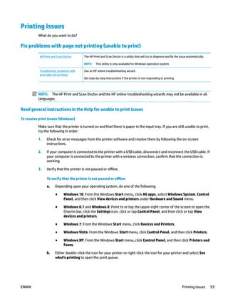 Printing issues
What do you want to do?
Fix problems with page not printing (unable to print)
HP Print and Scan Doctor The HP Print and Scan Doctor is a utility that will try to diagnose and fix the issue automatically.
NOTE: This utility is only available for Windows operation system.
Troubleshoot problems with
print jobs not printing.
Use an HP online troubleshooting wizard
Get step-by-step instructions if the printer is not responding or printing.
NOTE: The HP Print and Scan Doctor and the HP online troubleshooting wizards may not be available in all
languages.
Read general instructions in the Help for unable to print issues
To resolve print issues (Windows)
Make sure that the printer is turned on and that there is paper in the input tray. If you are still unable to print,
try the following in order:
1. Check for error messages from the printer software and resolve them by following the on-screen
instructions.
2. If your computer is connected to the printer with a USB cable, disconnect and reconnect the USB cable. If
your computer is connected to the printer with a wireless connection, confirm that the connection is
working.
3. Verify that the printer is not paused or offline.
To verify that the printer is not paused or offline
a. Depending upon your operating system, do one of the following:
● Windows 10: From the Windows Start menu, click All apps, select Windows System, Control
Panel, and then click View devices and printers under Hardware and Sound menu.
● Windows 8.1 and Windows 8: Point to or tap the upper-right corner of the screen to open the
Charms bar, click the Settings icon, click or tap Control Panel, and then click or tap View
devices and printers.
● Windows 7: From the Windows Start menu, click Devices and Printers.
● Windows Vista: From the Windows Start menu, click Control Panel, and then click Printers.
● Windows XP: From the Windows Start menu, click Control Panel, and then click Printers and
Faxes.
b. Either double-click the icon for your printer or right-click the icon for your printer and select See
what's printing to open the print queue.
ENWW Printing issues 93
 