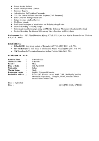  Patient Service Referral
 Patient and Assessment Deletion
 Employee Reports
 Administration for Physicians,Pharmacies
 XSLT for Patient Medicare Insurance Response[XML Response]
 Sales Center for Adding Portal Clients
 Patient Creation with PAS Service
 Dashboard Module.
 Participated in analysis of requirements and designing of application.
 Involved in writing JSP’s,SQL Scripts
 Participated in database design, tuning and MySQL Database Maintenance(Backup and Restore)
 Involved in writing the database SQL queries, Views, Functions and Procedures
Environment: Java , JSP , Mysql Database, jQuery, HTML, CSS, Ajax, Json, Apache Tomcat Server, Netbeans
IDE, SVN Tortoise.
EDUCATION :
 B.Tech(CSE) from Scient Institute of Technology, JNTUH. (2007-2011) with 74%.
 Intermediate (10+2) from Board of Intermediate, Andhra Pradesh (2005-2007) with 87%.
 SSC from Board of Secondary Education, Andhra Pradesh (2004-2005) 79%.
PERSONAL DETAILS:
Father’s Name : G Sreenivasulu
Mother’s Name : G Sushela
Gender : Male
Date of Birth : 10th April 1990
Nationality : Indian
Marital Status : Single
Languages known : English, Telugu and Kannada,
Permanent Address : H.No:17-42, Weavers colony, Rajoli (V&P),Waddepally(Mandal),
Mahaboob Nagar (Dist) , Telangana, INDIA, Pin code: 509126
Phone Number: 9985657113
Place : Hyderabad
Date : (SHARATH BABU GADIGE)
 