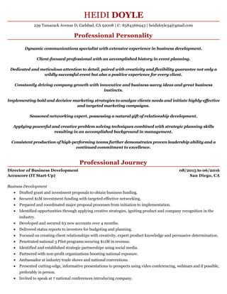 08/2015 to 06/2016
San Diego, CA
HEIDI DOYLE
Professional Personality
Dynamic communications specialist with extensive experience in business development.
Client-focused professional with an accomplished history in event planning.
Dedicated and meticulous attention to detail, paired with creativity and flexibility guarantee not only a
wildly successful event but also a positive experience for every client.
Constantly driving company growth with innovative and business-savvy ideas and great business
instincts.
Implementing bold and decisive marketing strategies to analyze clients needs and initiate highly-effective
and targeted marketing campaigns.
Seasoned networking expert, possessing a natural gift of relationship development.
Applying powerful and creative problem solving techniques combined with strategic planning skills
resulting in an accomplished background in management.
Consistent production of high-performing teams further demonstrates proven leadership ability and a
continued commitment to excellence.
Professional Journey
Director of Business Development
Accuscore (IT Start-Up)
Business Development
Drafted grant and investment proposals to obtain business funding.
Secured $1M investment funding with targeted effective networking.
Prepared and coordinated major proposal processes from initiation to implementation.
Identified opportunities through applying creative strategies, igniting product and company recognition in the
industry.
Developed and secured 63 new accounts over 4 months.
Delivered status reports to investors for budgeting and planning.
Focused on creating client relationships with creativity, expert product knowledge and persuasive determination.
Penetrated national 3 Pilot programs securing $11M in revenue.
Identified and established strategic partnerships using social media.
Partnered with non-profit organizations boosting national exposure.
Ambassador at industry trade shows and national conventions.
Presented cutting-edge, informative presentations to prospects using video conferencing, webinars and if possible,
preferably in person.
Invited to speak at 7 national conferences introducing company.
239 Tamarack Avenue D, Carlsbad, CA 92008 | C: 8584366943 | heididoyle34@gmail.com
 