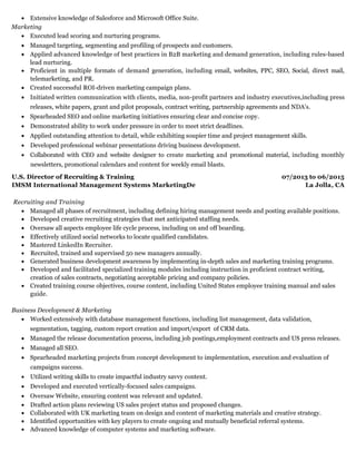 07/2013 to 06/2015
La Jolla, CA
Extensive knowledge of Salesforce and Microsoft Office Suite.
Marketing
Executed lead scoring and nurturing programs.
Managed targeting, segmenting and profiling of prospects and customers.
Applied advanced knowledge of best practices in B2B marketing and demand generation, including rules-based
lead nurturing.
Proficient in multiple formats of demand generation, including email, websites, PPC, SEO, Social, direct mail,
telemarketing, and PR.
Created successful ROI-driven marketing campaign plans.
Initiated written communication with clients, media, non-profit partners and industry executives,including press
releases, white papers, grant and pilot proposals, contract writing, partnership agreements and NDA's.
Spearheaded SEO and online marketing initiatives ensuring clear and concise copy.
Demonstrated ability to work under pressure in order to meet strict deadlines.
Applied outstanding attention to detail, while exhibiting soupier time and project management skills.
Developed professional webinar presentations driving business development.
Collaborated with CEO and website designer to create marketing and promotional material, including monthly
newsletters, promotional calendars and content for weekly email blasts.
U.S. Director of Recruiting & Training
IMSM International Management Systems MarketingDe
Recruiting and Training
Managed all phases of recruitment, including defining hiring management needs and posting available positions.
Developed creative recruiting strategies that met anticipated staffing needs.
Oversaw all aspects employee life cycle process, including on and off boarding.
Effectively utilized social networks to locate qualified candidates.
Mastered LinkedIn Recruiter.
Recruited, trained and supervised 50 new managers annually.
Generated business development awareness by implementing in-depth sales and marketing training programs.
Developed and facilitated specialized training modules including instruction in proficient contract writing,
creation of sales contracts, negotiating acceptable pricing and company policies.
Created training course objectives, course content, including United States employee training manual and sales
guide.
Business Development & Marketing
Worked extensively with database management functions, including list management, data validation,
segmentation, tagging, custom report creation and import/export of CRM data.
Managed the release documentation process, including job postings,employment contracts and US press releases.
Managed all SEO.
Spearheaded marketing projects from concept development to implementation, execution and evaluation of
campaigns success.
Utilized writing skills to create impactful industry savvy content.
Developed and executed vertically-focused sales campaigns.
Oversaw Website, ensuring content was relevant and updated.
Drafted action plans reviewing US sales project status and proposed changes.
Collaborated with UK marketing team on design and content of marketing materials and creative strategy.
Identified opportunities with key players to create ongoing and mutually beneficial referral systems.​​
Advanced knowledge of computer systems and marketing software.
 