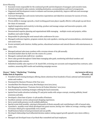 09/2009 to 08/2013
Phoenix, AZ
Event Planning
Executed events responsible for the continued growth and development of managers and executive team.
Created events tied to sales contests, including destination, accommodations and travel arrangements.
Organized staff development events to enhance and increase productivity, improve skill sets and encourage
employee mentoring.
Conveyed through clear and concise instruction expectations and objectives necessary for success of event,
eliminating confusion.
Proven ability to manage upwards, a hard-working good team player equally effective with people up and down
the chain of command.
Applied imagination and creativity to develop, produce and manage unique and innovative projects, with
multiple supporting themes.
Demonstrated superior planning and organizational skills managing multiple events and projects, within
deadlines and under budget.
Responsible for planning the semi-annual sales conferences for 200+
Managed conference logistics, program content, key-note speakers, catering and accommodations, entertainment
and social events.
Events included yacht charters, holiday parties, educational seminars and catered dinners with entertainment, to
name a few.
Sales
Managed national sales team numbers with a revenue stream of $2.3M annually.
Increased market share by 83% over the course of a 3 years.
Managed a national sales staff of 50+ members.
Drove sales growth throughout United Sates managing sales goals, monitoring individual numbers and
implementing sales contests.
Submitted monthly sales reports to U.K. based CEO, reviewing new accounts and renegotiated key contracts, sales
numbers, measuring SEO results and marketing campaign success.
​
Owner * Sales * Marketing * Training
Polka Dots & Popsicles
Founded award winning boutiques offering clients selections from hundreds of local, national and international
artists and vendors.
Nominated for Business Woman of the Year 2012
Awarded Best New Business 2009, Best Boutique 2010/2011/2012,
Best Shopping Experience *Customer Service & Product Selection* 2011/2012
Imitated business marketing strategies utilizing the local community.
Ignited local media attention including TV and print media with unique concept, creating publicity, brand
awareness and sales.
Developed a client base of 5000+ in 48 months of business.
Excellent customer service and personal shopping experiences.
Savvy social media presence on all available platforms.
Special events held monthly, catering to thousands of clients annually and contributing to 28% of annual sales.
Launched a monthly event which developed into great success, having 700+ ladies on average, creating a night
of revenue which grew exponentially every month.
Small business liaison in local government and non-profits.
Developed relationships local influential decision makers raising support growth opened 2 new stores within 3
years.
Managed and developed team of 30 Rock-Star committed and loyal employees.
 
