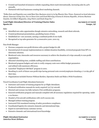 03/1999 to 07/2006
Tempe, AZ
01/1996 to 11/2002
Tempe, AZ
Created and launched eCommerce website expanding client reach internationally, increasing sales by 40%
annually.
Partnered with local businesses creating direct marketing channels.
"Polka Dots and Popsicles was voted Best New Business 2010/11/12 by Phoenix New Times. Featured on local television
shows: Sonoran Living Live, Fox 10 News Live and Good Morning Arizona & Arizona Republic, Arizona Business
Gazette, Go Gilbert Magazine, Amy Peters and Souls Soup Inc."
Lead Flight Attendant/Director of Training/Charter Sales
Sports Jet
Sales
Identified new sales opportunities though extensive networking, research and client referrals.
Created professional presentations, paralleling luxury of item.
Established 20+ new accounts, earning a combined profit of over $2M.
Recognized as top sales generator for 4 consecutive years. 2001-05.
Non-Profit Manager​
Oversaw companies non-profit division with a project budget $1.2M.
Executed proof of concept implementations to validate donation feasibility, reviewed proposals from NP's to
determine selection.
Monitored costs, timescales and resources necessary to achieve the donation of 2 trips annually to non-profit
organisations.
Allocated scheduling time, available staffing and client contributions.
Monitored program budgets and costs to verify company costs were within budget parameters
and utilized with maximum efficiency.
Launched "Employees Gift Back" program in 2001.
Resulting in 100% of future non-profit trips having personal costs covered,employees donating a 7-10 day gift of
their time.
Organizations included Doctors Without Borders, Operation Smile and Make a Wish Foundation.
​
Travel Coordinator/Lead Flight Attendant/Instructor
Instructor and creator of training program for 37 Flight Attendants.
Produced certification manuals for newly acquired 737/757 aircraft.
Directed and oversaw two fully inclusive FAA certification programs.
Ensured certification program and manuals compiled with all necessary regulations required for operating under
a 121 licence..
Headed 3 FAA aircraft certifications with 100% success rate.
Managed airlines training program.
Instructed FAA mandated training of safety procedures compliance.
Coordinated logistics for extensive domestic and international trips.
Expert in unrivaled luxury customer service.
Extensive domestic and international travel knowledge.
Flight Attendant/Instructor
America West Airlines
 