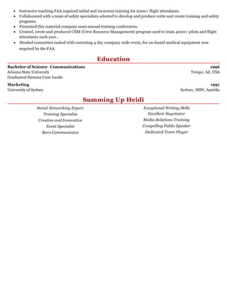 1996
Tempe, AZ, USA
1991
Sydney, NSW, Austrlia
Instructor teaching FAA required initial and recurrent training for 2000+ flight attendants.
Collaborated with a team of safety specialists selected to develop and produce write and create training and safety
programs.
Presented this material company semi-annual training conferences.
Created, wrote and produced CRM (Crew Resource Management) program used to train 4000+ pilots and flight
attendants each year..
Headed committee tasked with executing 4 day company wide event, for on-board medical equipment now
required by the FAA.
Education
Bachelor of Science: Communications
Arizona State University
Graduated Summa Cum Laude
Marketing
University of Sydney
Summing Up Heidi
Social Networking Expert​
Training Specialist
Creative and Innovative
Event Specialist
Born Communicator
Exceptional Writing Skills
Excellent Negotiator
Media Relations Training
Compelling Public Speaker
Dedicated Team Player
 