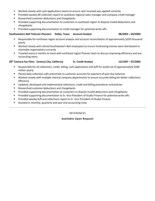  Worked closely with cash applications teams to ensure cash received was applied correctly
 Provided weekly AR collection report to southeast regional sales manager and company credit manager
 Researched customer deductions and chargebacks
 Provided supporting documentation to customers in southeast region to dispute invalid deductions and
chargebacks
 Provided supporting documentation to credit manager for potential write-offs
Southwestern Bell Telecom Pioneers Dallas, Texas Account Analyst 08/2003 – 04/2004
 Responsible for northeast region account analysis and account reconciliation of approximately $250 thousand
yearly
 Worked closely with retired Southwestern Bell employees to ensure fundraising monies were distributed to
charitable organizations correctly
 Traveled every 6 months to meet with northeast region Pioneer team to discuss improving efficiency and any
reconciling items
20th
Century Fox Films Century City, California Sr. Credit Analyst 12/1997 – 07/2003
 Responsible for all collections, credit, billing, cash applications and A/R for studio lot of approximately $200
million yearly
 Placed daily collection calls and emails to customer accounts for payment of past due balances
 Worked closely with multiple internal company departments to ensure accurate billing for better collections
efficiency
 Updated, developed and implemented collections, credit and billing procedures and policies
 Researched customer deductions and chargebacks
 Provided supporting documentation to customers to dispute invalid deductions and chargebacks
 Provided supporting documentation to Sr. Vice President of Studio Finance for potential write-offs
 Provided weekly A/R and collections report to Sr. Vice President of Studio Finance
 Assisted in monthly, quarterly and year end accounting close
REFERENCES
Available Upon Request
 