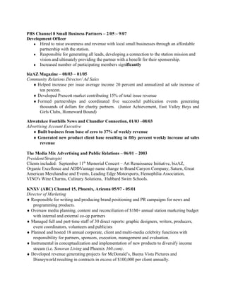 PBS Channel 8 Small Business Partners – 2/05 – 9/07
Development Officer
♦ Hired to raise awareness and revenue with local small businesses through an affordable
partnership with the station.
♦ Responsible for generating all leads, developing a connection to the station mission and
vision and ultimately providing the partner with a benefit for their sponsorship.
♦ Increased number of participating members significantly
bizAZ Magazine – 08/03 – 01/05
Community Relations Director/ Ad Sales
♦ Helped increase per issue average income 20 percent and annualized ad sale increase of
ten percent.
♦ Developed Prescott market contributing 15% of total issue revenue
♦ Formed partnerships and coordinated five successful publication events generating
thousands of dollars for charity partners. (Junior Achievement, East Valley Boys and
Girls Clubs, Homeward Bound)
Ahwatukee Foothills News and Chandler Connection, 01/03 –08/03
Advertising Account Executive
♦ Built business from base of zero to 37% of weekly revenue
♦ Generated new product client base resulting in fifty percent weekly increase ad sales
revenue
The Media Mix Advertising and Public Relations – 06/01 – 2003
President/Strategist
Clients included: September 11th
Memorial Concert – Art Renaissance Initiative, bizAZ,
Organic Excellence and ADDVantage name change to Brand Canyon Company, Saturn, Great
American Merchandise and Events, Leading Edge Motorsports, Hemophilia Association,
VINO's Wine Charms, Culinary Solutions, Hubbard Swim Schools.
KNXV (ABC) Channel 15, Phoenix, Arizona 05/97 - 05/01
Director of Marketing
♦ Responsible for writing and producing brand positioning and PR campaigns for news and
programming products.
♦ Oversaw media planning, content and reconciliation of $1M+ annual station marketing budget
with internal and external co-op partners
♦ Managed full and part-time staff of 30 direct reports: graphic designers, writers, producers,
event coordinators, volunteers and publicists
♦ Planned and hosted 18 annual corporate, client and multi-media celebrity functions with
responsibility for partners, sponsors, execution, management and evaluation.
♦ Instrumental in conceptualization and implementation of new products to diversify income
stream (i.e. Sonoran Living and Phoenix 360.com).
♦ Developed revenue generating projects for McDonald’s, Buena Vista Pictures and
Disneyworld resulting in contracts in excess of $100,000 per client annually.
 