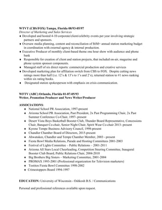 WTVT (CBS/FOX) Tampa, Florida 08/93-05/97
Director of Marketing and Sales Services
♦ Developed and hosted 4-10 corporate/client/celebrity events per year involving strategic
partners and sponsors.
♦ Oversaw media planning, content and reconciliation of $6M+ annual station marketing budget
in coordination with external agency & internal production.
♦ Executive Producer of monthly client-based theme one hour show with audience and phone
bank
♦ Responsible for creation of client and station projects, that included on-air, magazine and
phone system sponsor components.
♦ Managed staff of six direct reports: commercial production and creative services
♦ Developed marketing plan for affiliation switch from CBS to FOX. Despite cutting news
ratings more than half (i.e. 12’s & 13’s to 1’s and 2’s), returned station to #1 news ranking
within six rating books.
♦ Designated station spokesperson with emphasis on crisis communication.
WFTV (ABC) Orlando, Florida 01-87-05/93
Writer, Promotion Producer and News Writer/Producer
ASSOCIATIONS:
♦ National School PR Association, 1997-present
♦ Arizona School PR Association, Past President, 2x Past Programming Chair, 2x Past
Summer Conference Co-Chair, 1997- present
♦ Desert Vista Boys Basketball Booster Club, Thunder Board Representative, Concessions
Chair, Banquet Co-chair, Senior Night Chair, Spirit Wear Co-chair 2013- present
♦ Kyrene Tempe Business Advisory Council, 1998-present
♦ Chandler Chamber Board of Directors, 2015-present
♦ Ahwatukee, Chandler and Tempe Chamber Member, 2003 - present
♦ Fiesta Bowl Media Relations, Parade and Hosting Committees 2001-2003
♦ Festival of Lights Committee – Public Relations – 2001-2011
♦ Arizona All Stars Local Cheerleading, Competition Steering Committee, Inaugural
Booster Club Board, Public Relations Chair, 2004-2010
♦ Big Brothers Big Sisters – Marketing Committee, 2001-2004
♦ PROMAX 1993-2001 (Professional organization for Television marketers)
♦ Tostitos Fiesta Bowl Committee 1998-2002
♦ Crimestoppers Board 1994-1997
EDUCATION: University of Wisconsin - Oshkosh B.S. / Communications
Personal and professional references available upon request.
 
