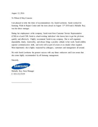 August 12, 2016
To Whom It May Concern:
I am pleased to write this letter of recommendation for, Sarah Lawhorne. Sarah worked for
Samsung Walk-In Repair Center until the store closed on August 13th 2016 and I, Michelle Roy,
was her direct manager.
During her employment at the company, Sarah went from Customer Service Representative
(CSR) to a Lead CSR. Sarah is a hard-working individual who knows how to get the job done
quickly and effectively. I highly recommend Sarah to any company. She is well organized,
dependable, timely, trustworthy, and always brings a positive attitude to her work. Sarah exhibits
superior communication skills, and work well as part of a team or as a leader when required.
Most importantly she is highly respected by colleagues, customers and management all around.
We wish Sarah Lawhorne the greatest success with any future endeavors and I can assure that
she comes highly recommended by all Samsung management.
Sincerely,
Michelle Roy, Store Manager
C: 832-212-9159
_____________________
 