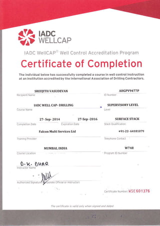 etA noc >1^D wrucRe 
IADC wellCAP(t Well Control Accreditation Program 
Certificate of Completion 
The lndlvldual below has successlully completed 
.t6n Instltutlon accredited by the lnternation.l 
SREE'ITH VASUDE"Y/IN 
a course ln well control lnstructlon 
A5soclition ol Dnlllno Contractors. 
Re.pientName 
IADCWELL CAP. DRILLING 
27- Szp- ZO11 27-Sep -2016 
arlGPVg477P 
SUPERVISORY I.EVEL 
SIIRFACE STACK 
F,lm. Mtrltl S.rll..s ltd 
MUMBAI, INDIA 
O. R. OHfrR 
rhe .ettnicare is Gtid on when siqned and dabd 
601376 

