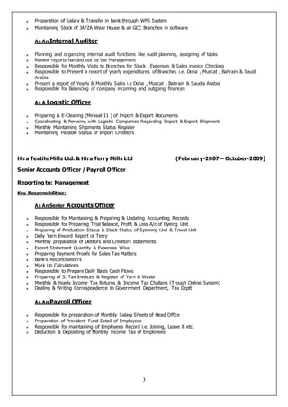 3
Preparation of Salary & Transfer in bank through WPS System
Maintaining Stock of JAFZA Wear House & all GCC Branches in software
As An Internal Auditor
Planning and organizing internal audit functions like audit planning, assigning of tasks
Review reports handed out by the Management
Responsible for Monthly Visits to Branches for Stock , Expenses & Sales invoice Checking
Responsible to Present a report of yearly expenditures of Branches i.e. Doha , Muscat , Bahrain & Saudi
Arabia
Present a report of Yearly & Monthly Sales i.e Doha , Muscat , Bahrain & Saudia Arabia
Responsible for Balancing of company incoming and outgoing finances
As A Logistic Officer
Preparing & E-Clearing (Mirasal-11 ) of Import & Export Documents
Coordinating & Perusing with Logistic Companies Regarding Import & Export Shipment
Monthly Maintaining Shipments Status Register
Maintaining Payable Status of Import Creditors
Hira Textile Mills Ltd. & Hira Terry Mills Ltd (February-2007 – October-2009)
Senior Accounts Officer / Payroll Officer
Reporting to: Management
Key Responsibilities:
As An Senior Accounts Officer
Responsible for Maintaining & Preparing & Updating Accounting Records
Responsible for Preparing Trial Balance, Profit & Loss A/c of Dyeing Unit
Preparing of Production Status & Stock Status of Spinning Unit & Towel Unit
Daily Yarn Inward Report of Terry
Monthly preparation of Debtors and Creditors statements
Export Statement Quantity & Expenses Wise
Preparing Payment Proofs for Sales Tax Matters
Bank’s Reconciliation’s
Mark Up Calculations
Responsible to Prepare Daily Basis Cash Flows
Preparing of S. Tax Invoices & Register of Yarn & Waste
Monthly & Yearly Income Tax Returns & Income Tax Challans (Trough Online System)
Dealing & Writing Correspondence to Government Department, Tax Deptt
As An Payroll Officer
Responsible for preparation of Monthly Salary Sheets of Head Office
Preparation of Provident Fund Detail of Employees
Responsible for maintaining of Employees Record i.e. Joining, Leave & etc.
Deduction & Depositing of Monthly Income Tax of Employees
 