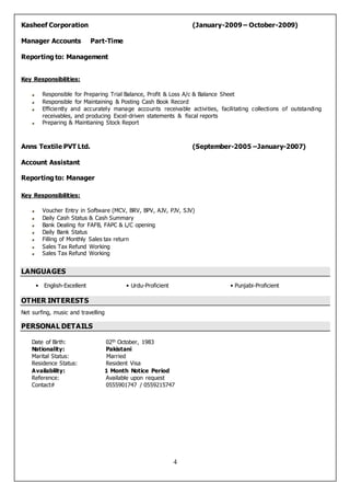 4
Kasheef Corporation (January-2009 – October-2009)
Manager Accounts Part-Time
Reporting to: Management
Key Responsibilities:
Responsible for Preparing Trial Balance, Profit & Loss A/c & Balance Sheet
Responsible for Maintaining & Posting Cash Book Record
Efficiently and accurately manage accounts receivable activities, facilitating collections of outstanding
receivables, and producing Excel-driven statements & fiscal reports
Preparing & Maintianing Stock Report
Anns Textile PVT Ltd. (September-2005 –January-2007)
Account Assistant
Reporting to: Manager
Key Responsibilities:
Voucher Entry in Software (MCV, BRV, BPV, AJV, PJV, SJV)
Daily Cash Status & Cash Summary
Bank Dealing for FAFB, FAPC & L/C opening
Daily Bank Status
Filling of Monthly Sales tax return
Sales Tax Refund Working
Sales Tax Refund Working
LANGUAGES
• English-Excellent • Urdu-Proficient • Punjabi-Proficient
OTHER INTERESTS
Net surfing, music and travelling
PERSONAL DETAILS
Date of Birth: 02th October, 1983
Nationality: Pakistani
Marital Status: Married
Residence Status: Resident Visa
Availability: 1 Month Notice Period
Reference: Available upon request
Contact# 0555901747 / 0559215747
 