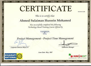 CERTIFICATE KW-KN-01296
This is to certify that
Ahmed Sulaiman Hussein Mohamed
Has successfully completed tfiefoffowing
rrecfinofogy (]3ased'Training Course Offered 6y
THOMSON
..L.
~_c
NETg
Projl},ct Management - Project Time Management
•
Corporate Director J{(j{ etIf]'
Issue Date: :May. 2007
KHARAFI
NATIONAL
•
-.IIlIIIIDaNSOFT
LEARNING SOLUTIONS
 