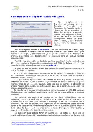 Cap. 4 - El Depósito de Abies y el Depósito auxiliar
10 de 14

Complemento al Depósito auxiliar de Abies
Como
complemento
al
Depósito de Abies, en la
Dirección
Provincial
de
Educación de Palencia existe a
disposición de los usuarios de
Abies dos archivos de especial
interés: un depósito auxiliar,
sacado de Rebeca, con datos
bibliográficos entre los años
2000 y 2007, y otro depósito
auxiliar para las escuelas de
idiomas.
Para descargarlos acceda a esta web1. Una vez localizados en la tabla, haga
clic en Descargar. A continuación es necesario introducir unos datos sobre quién
realiza la descarga, y posteriormente ya es posible proceder a la descarga del
archivo, que habrá que descomprimir. El resultado será un archivo llamado
deposito.mdb.
También hay disponible un depósito auxiliar, actualizado hasta noviembre de
2011, con registros bibliográficos procedentes del DVD de Rebeca nº 12. Este
depósito auxiliar se puede descargar desde esta url2.
A partir de aquí se pueden seguir dos procedimientos diferentes en cuanto a la
ubicación de dicho archivo:
1. Si el archivo del Depósito auxiliar está vacío, existen pocos datos o éstos no
son relevantes, se sustituye uno por otro. El archivo deposito.mdb se encuentra
dentro de Abies > Datos.
2. Si ya existen algunos datos importados al archivo y quiere conservarlos,
entonces es posible copiar el archivo deposito.mdb en otra ubicación para poder
manejar más de un depósito auxiliar. Cada vez que se cambie la ubicación es
preciso Reabrir para cambiar la configuración, pues de lo contrario daría error y se
podrían perder los datos.
De esta forma el archivo deposito.mdb se ha incrementado en 165.482 registros
bibliográficos, una cantidad considerable de la que se puede obtener abundante
beneficio.
Sin embargo, no siempre se encuentran los datos bibliográficos que se
necesitan, por lo que será preciso recurrir a otras bases de datos para importar
aquellos datos concretos para realizar la catalogación de los documentos de la
biblioteca. Para ello se encuentran a disposición de los interesados bases de datos
como la de Rebeca y la de la Biblioteca Nacional, de las cuales es posible importar
tanto lotes de datos de documentos como registros bibliográficos individuales, y
cuyo procedimiento se ha descrito anteriormente.
En cualquier caso deberá tener en cuenta que no todos los datos de los
registros bibliográficos están adaptados a las bibliotecas escolares, por lo que será

1
2

http://www.apepalen.cyl.com/web_sigie/sigie_descargas.htm
http://www.divshare.com/download/16699333-10e

 