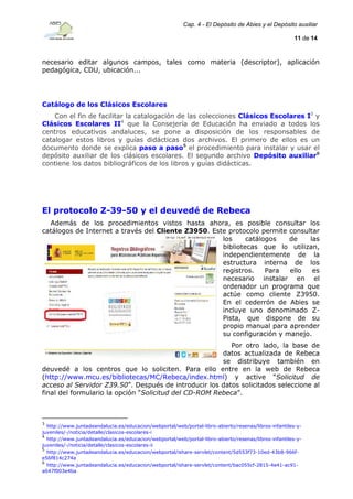 Cap. 4 - El Depósito de Abies y el Depósito auxiliar
11 de 14

necesario editar algunos campos, tales como materia (descriptor), aplicación
pedagógica, CDU, ubicación...

Catálogo de los Clásicos Escolares
Con el fin de facilitar la catalogación de las colecciones Clásicos Escolares I3 y
Clásicos Escolares II4 que la Consejería de Educación ha enviado a todos los
centros educativos andaluces, se pone a disposición de los responsables de
catalogar estos libros y guías didácticas dos archivos. El primero de ellos es un
documento donde se explica paso a paso5 el procedimiento para instalar y usar el
depósito auxiliar de los clásicos escolares. El segundo archivo Depósito auxiliar6
contiene los datos bibliográficos de los libros y guías didácticas.

El protocolo Z-39-50 y el deuvedé de Rebeca
Además de los procedimientos vistos hasta ahora, es posible consultar los
catálogos de Internet a través del Cliente Z3950. Este protocolo permite consultar
los
catálogos
de
las
bibliotecas que lo utilizan,
independientemente de la
estructura interna de los
registros.
Para
ello
es
necesario instalar en el
ordenador un programa que
actúe como cliente Z3950.
En el cederrón de Abies se
incluye uno denominado ZPista, que dispone de su
propio manual para aprender
su configuración y manejo.
Por otro lado, la base de
datos actualizada de Rebeca
se distribuye también en
deuvedé a los centros que lo soliciten. Para ello entre en la web de Rebeca
(http://www.mcu.es/bibliotecas/MC/Rebeca/index.html) y active “Solicitud de
acceso al Servidor Z39.50”. Después de introducir los datos solicitados seleccione al
final del formulario la opción “Solicitud del CD-ROM Rebeca”.

3

http://www.juntadeandalucia.es/educacion/webportal/web/portal-libro-abierto/resenas/libros-infantiles-yjuveniles/-/noticia/detalle/clasicos-escolares-i
4
http://www.juntadeandalucia.es/educacion/webportal/web/portal-libro-abierto/resenas/libros-infantiles-yjuveniles/-/noticia/detalle/clasicos-escolares-ii
5
http://www.juntadeandalucia.es/educacion/webportal/ishare-servlet/content/5d553f73-10ed-43b8-966fe56f814c274a
6
http://www.juntadeandalucia.es/educacion/webportal/ishare-servlet/content/bac055cf-2815-4e41-ac91a647f003e4ba

 