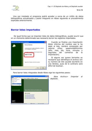 Cap. 4 - El Depósito de Abies y el Depósito auxiliar
12 de 14

Una vez instalado el programa podrá acceder a cerca de un millón de datos
bibliográficos actualizados y podrá integrarlo en Abies siguiendo el procedimiento
explicado anteriormente.

Borrar lotes importados
De igual forma que se importan lotes de datos bibliográficos, puede ocurrir que
en un momento determinado sea necesario borrar los registros importados.
Cuando se finaliza una importación
Abies informa del nombre que le ha
dado al lote, nombre compuesto por
catorce
cifras:
aaaammddhhmmss
(año, mes, día, hora, minutos y
segundos
del
comienzo
de
la
importación).
Si alguna vez quiere borrarlos es
necesario que identifique el archivo con
su número de lote (puede escribirlo en
una libreta), pues de lo contrario será
difícil de localizar.

Para borrar lotes integrados desde Abies siga los siguientes pasos:
Abra
depósito.

Archivo>

Importar

al

 