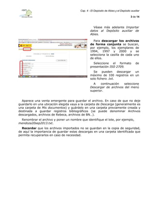 Cap. 4 - El Depósito de Abies y el Depósito auxiliar
3 de 14

Véase más adelante Importar
datos al Depósito auxiliar de
Abies.
Para descargar los archivos
de forma conjunta se buscan,
por ejemplo, los ejemplares de
1994, 1997 y 2000 y se
selecciona la casilla de cada uno
de ellos.
Seleccione el formato
presentación ISO 2709.

de

Se
pueden
descargar
un
máximo de 100 registros en un
solo fichero .txt.
A
continuación
seleccione
Descargar de archivos del menú
superior.
Aparece una venta emergente para guardar el archivo. En caso de que no deje
guardarlo en una ubicación elegida vaya a la carpeta de Descarga (generalmente es
una carpeta de Mis documentos) y guárdelo en una carpeta previamente creada y
destinada a guardar registros bibliográficos (se puede denominar Archivos
descargados, archivos de Rebeca, archivos de BN…).
Renombrar el archivo y poner un nombre que identifique el lote, por ejemplo,
mendoza20sep2013.txt.
Recordar que los archivos importados no se guardan en la copia de seguridad,
de aquí la importancia de guardar estas descargas en una carpeta identificada que
permita recuperarlos en caso de necesidad.

 