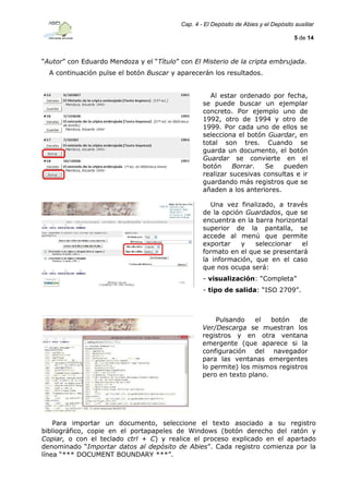 Cap. 4 - El Depósito de Abies y el Depósito auxiliar
5 de 14

“Autor” con Eduardo Mendoza y el “Título” con El Misterio de la cripta embrujada.
A continuación pulse el botón Buscar y aparecerán los resultados.
Al estar ordenado por fecha,
se puede buscar un ejemplar
concreto. Por ejemplo uno de
1992, otro de 1994 y otro de
1999. Por cada uno de ellos se
selecciona el botón Guardar, en
total son tres. Cuando se
guarda un documento, el botón
Guardar se convierte en el
botón
Borrar.
Se
pueden
realizar sucesivas consultas e ir
guardando más registros que se
añaden a los anteriores.
Una vez finalizado, a través
de la opción Guardados, que se
encuentra en la barra horizontal
superior de la pantalla, se
accede al menú que permite
exportar
y
seleccionar
el
formato en el que se presentará
la información, que en el caso
que nos ocupa será:
- visualización: “Completa”
- tipo de salida: “ISO 2709”.

Pulsando
el
botón
de
Ver/Descarga se muestran los
registros y en otra ventana
emergente (que aparece si la
configuración del navegador
para las ventanas emergentes
lo permite) los mismos registros
pero en texto plano.

Para importar un documento, seleccione el texto asociado a su registro
bibliográfico, copie en el portapapeles de Windows (botón derecho del ratón y
Copiar, o con el teclado ctrl + C) y realice el proceso explicado en el apartado
denominado “Importar datos al depósito de Abies”. Cada registro comienza por la
línea “*** DOCUMENT BOUNDARY ***”.

 