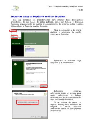 Cap. 4 - El Depósito de Abies y el Depósito auxiliar
7 de 14

Importar datos al Depósito auxiliar de Abies
Una vez conocidos los procedimientos para obtener datos bibliográficos
procedentes de dos bases de datos públicas, como son Rebeca y Biblioteca
Nacional, seguidamente se explica el procedimiento de importar estos registros
bibliográficos al Depósito auxiliar de Abies.
Abra la aplicación y del menú
Archivo y seleccione la opción
Importar al Depósito.

Aparecerá un asistente. Siga
los pasos que va indicando.

Seleccione
Importar
referencias desde un archivo para
poder
seleccionar
el
fichero
generado con los tres registros del
libro de Eduardo Mendoza.
Si se tratara de pegar un
registro bibliográfico individual se
elegiría
la
opción
Importar
referencias desde el portapapales
de Windows.

 