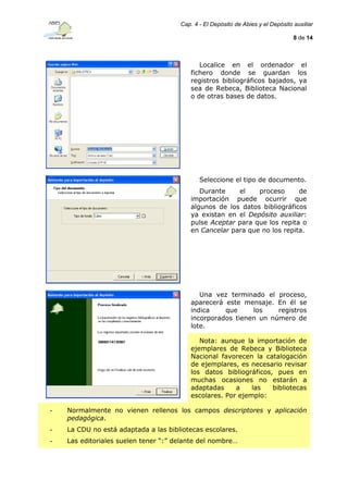 Cap. 4 - El Depósito de Abies y el Depósito auxiliar
8 de 14

Localice en el ordenador el
fichero donde se guardan los
registros bibliográficos bajados, ya
sea de Rebeca, Biblioteca Nacional
o de otras bases de datos.

Seleccione el tipo de documento.
Durante
el
proceso
de
importación puede ocurrir que
algunos de los datos bibliográficos
ya existan en el Depósito auxiliar:
pulse Aceptar para que los repita o
en Cancelar para que no los repita.

Una vez terminado el proceso,
aparecerá este mensaje. En él se
indica
que
los
registros
incorporados tienen un número de
lote.
Nota: aunque la importación de
ejemplares de Rebeca y Biblioteca
Nacional favorecen la catalogación
de ejemplares, es necesario revisar
los datos bibliográficos, pues en
muchas ocasiones no estarán a
adaptadas
a
las
bibliotecas
escolares. Por ejemplo:
-

Normalmente no vienen rellenos los campos descriptores y aplicación
pedagógica.

-

La CDU no está adaptada a las bibliotecas escolares.

-

Las editoriales suelen tener “:” delante del nombre…

 