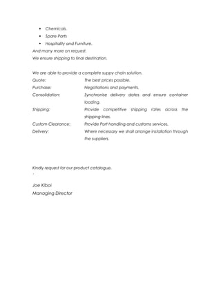  Chemicals.
 Spare Parts
 Hospitality and Furniture.
And many more on request.
We ensure shipping to final destination.
We are able to provide a complete suppy chain solution.
Quote: The best prices possible.
Purchase: Negotiations and payments.
Consolidation: Synchronise delivery dates and ensure container
loading.
Shipping: Provide competitive shipping rates across the
shipping lines.
Custom Clearance: Provide Port handling and customs services.
Delivery: Where necessary we shall arrange installation through
the suppliers.
Kindly request for our product catalogue.
`
Joe Kiboi
Managing Director
 