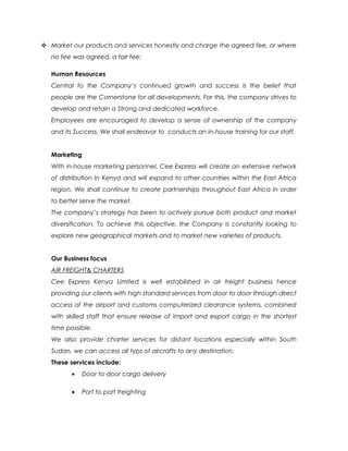  Market our products and services honestly and charge the agreed fee, or where
no fee was agreed, a fair fee;
Human Resources
Central to the Company’s continued growth and success is the belief that
people are the Cornerstone for all developments. For this, the company strives to
develop and retain a Strong and dedicated workforce.
Employees are encouraged to develop a sense of ownership of the company
and its Success. We shall endeavor to conducts an in-house training for our staff.
Marketing
With in-house marketing personnel, Cee Express will create an extensive network
of distribution In Kenya and will expand to other countries within the East Africa
region. We shall continue to create partnerships throughout East Africa in order
to better serve the market.
The company’s strategy has been to actively pursue both product and market
diversification. To achieve this objective, the Company is constantly looking to
explore new geographical markets and to market new varieties of products.
Our Business focus
AIR FREIGHT& CHARTERS
Cee Express Kenya Limited is well established in air freight business hence
providing our clients with high standard services from door to door through direct
access of the airport and customs computerized clearance systems, combined
with skilled staff that ensure release of import and export cargo in the shortest
time possible.
We also provide charter services for distant locations especially within South
Sudan, we can access all typs of aircrafts to any destination.
These services include:
• Door to door cargo delivery
• Port to port freighting
 