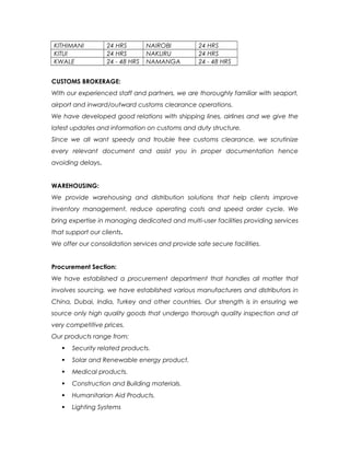 KITHIMANI 24 HRS NAIROBI 24 HRS
KITUI 24 HRS NAKURU 24 HRS
KWALE 24 - 48 HRS NAMANGA 24 - 48 HRS
CUSTOMS BROKERAGE:
With our experienced staff and partners, we are thoroughly familiar with seaport,
airport and inward/outward customs clearance operations.
We have developed good relations with shipping lines, airlines and we give the
latest updates and information on customs and duty structure.
Since we all want speedy and trouble free customs clearance, we scrutinize
every relevant document and assist you in proper documentation hence
avoiding delays.
WAREHOUSING:
We provide warehousing and distribution solutions that help clients improve
inventory management, reduce operating costs and speed order cycle. We
bring expertise in managing dedicated and multi-user facilities providing services
that support our clients.
We offer our consolidation services and provide safe secure facilities.
Procurement Section:
We have established a procurement department that handles all matter that
involves sourcing, we have established various manufacturers and distributors in
China, Dubai, India, Turkey and other countries. Our strength is in ensuring we
source only high quality goods that undergo thorough quality inspection and at
very competitive prices.
Our products range from:
 Security related products.
 Solar and Renewable energy product.
 Medical products.
 Construction and Building materials.
 Humanitarian Aid Products.
 Lighting Systems
 