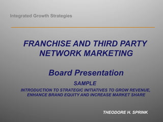 Integrated Growth Strategies
_________________________________________________________
FRANCHISE AND THIRD PARTY
NETWORK MARKETING
Board Presentation
SAMPLE
INTRODUCTION TO STRATEGIC INITIATIVES TO GROW REVENUE,
ENHANCE BRAND EQUITY AND INCREASE MARKET SHARE
THEODORE H. SPRINK
 
