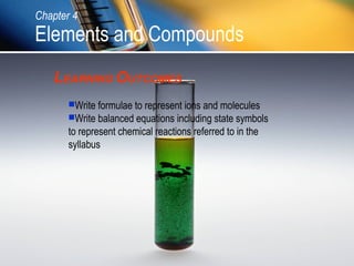 Chapter 4

Elements and Compounds
LEARNING OUTCOMES
Write formulae to represent ions and molecules
Write balanced equations including state symbols

to represent chemical reactions referred to in the
syllabus

 