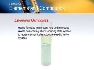 LEARNING OUTCOMES
Write formulae to represent ions and molecules
Write balanced equations including state symbols
to represent chemical reactions referred to in the
syllabus
Chapter 4
Elements and Compounds
 