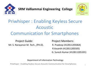 Priwhisper : Enabling Keyless Secure
Acoustic
Communication for Smartphones
Project Guide: Project Members:
Mr. S. Narayanan M. Tech., (PH.D). R. Pradeep (412811205064)
R.Vasanth (412811205505)
G. Suresh Kumar (412811205101)
1
Department of Information Technology
SRM Valliammai Engineering College
Priwhisper : Enabling Keyless Secure Acoustic Communication for Smartphones
 