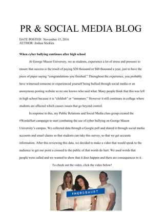 PR & SOCIAL MEDIA BLOG
DATE POSTED: November 15, 2016
AUTHOR: Joshua Stickles
When cyber bullying continues after high school
At George Mason University, we as students, experience a lot of stress and pressure to
ensure that success is the result of paying $20 thousand or $60 thousand a year, just to have the
piece of paper saying “congratulations you finished.” Throughout the experience, you probably
have witnessed someone or experienced yourself being bullied through social media or an
anonymous posting website so no one knows who said what. Many people think that this was left
in high school because it is “childish” or “immature.” However it still continues in college where
students are affected which causes issues that go beyond control.
In response to this, my Public Relations and Social Media class group created the
#WordsHurt campaign to start combating the use of cyber bullying on George Mason
University’s campus. We collected data through a Google poll and shared it through social media
accounts and email chains so that students can take this survey, so that we get accurate
information. After this reviewing this data, we decided to make a video that would speak to the
audience to get our point a crossed to the public of that words do hurt. We used words that
people were called and we wanted to show that it does happen and there are consequences to it.
To check out the video, click the video below!
 