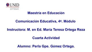 Maestría en Educación
Comunicación Educativa, 4º. Módulo
Instructora: M. en Ed. María Teresa Ortega Reza
Cuarta Actividad
Alumno: Perla Gpe. Gómez Ortega.
 