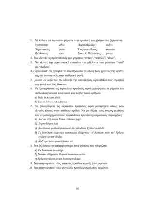 100
11. Να κλίνετε τα παρακάτω ρήματα στην οριστική των χρόνων που ζητούνται:
Ενεστώτας: abeo Παρακείμενος: redeo.
Παρατατικός: adeo Υπερσυντέλικος: transeo.
Μέλλοντας: exeo Συντελ. Μέλλοντας: pereo.
12. Να κλίνετε τις προστακτικές των ρημάτων “redeo”, “transeo”, “abeo”.
13. Να κλίνετε την προστακτική ενεστώτα και μέλλοντα των ρημάτων “nolo”
και “deduco”.
14. cognovisset: Να γράψετε το ίδιο πρόσωπο σε όλους τους χρόνους της οριστι-
κής και υποτακτικής στην παθητική φωνή.
15. possit, est adfectus: Να κλίνετε την υποτακτική παρατατικού των ρημάτων
στη φωνή που σας δίνονται.
16. Να ξαναγράψετε τις παρακάτω προτάσεις αφού μεταφέρετε τα ρήματα στα
υπόλοιπα πρόσωπα του ενικού και πληθυντικού αριθμού:
α) Inde in Asiam abiit.
β) Tanto dolore est adfectus.
17. Να ξαναγράψετε τις παρακάτω προτάσεις αφού μεταφέρετε όλους τους
κλιτούς τύπους στον αντίθετο αριθμό. Να μη θίξετε τους τύπους εκείνους
που αν μετασχηματιστούν, προκύπτουν προτάσεις νοηματικώς εσφαλμένες:
α) Servus tibi notus Roma Athenas fugit.
β) Is pro libero fuit.
γ) Sardianus quidam hominem in custodiam Ephesi tradidit.
δ) Tu hominem investiga summaque diligentia vel Romam mitte vel Epheso
rediens tecum deduc.
ε) Noli spectare quanti homo sit.
18. Να δηλώσετε την απαγόρευση με τους τρόπους που γνωρίζετε:
α) Tu hominem investiga.
β) Summa diligentia Romam hominem mitte.
γ) Εpheso rediens tecum hominem deduc.
19. Να αναγνωρίσετε τους τοπικούς προσδιορισμούς του κειμένου.
20. Να αναγνωρίσετε τους χρονικούς προσδιορισμούς του κειμένου.
 