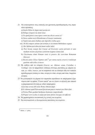 101
21. Να αναγνωρίσετε τους τοπικούς και χρονικούς προσδιορισμούς στις παρα-
κάτω προτάσεις:
α) Insula Delus in Aegeo mari posita est.
β) Reliquo tempore me domi tenui.
γ) Tu apud patres conscriptos contra me dicere ausus es?
δ) Naves eadem nocte Brundisium a Caesare remittuntur.
ε) Viginti iam annos bellum cum improbis civibus gero.
στ) Ab illo tempore annum iam tertium et vicesimum Mithridates regnat.
ζ) Rex Sullam post diem decimum redire iubet.
η) Post horam nonam diei Caesar ad Ciceronis castra pervenit et ante
mediam noctem ad portas castrorum magnus clamor fuit.
θ) Cincinnatus domo Romam venit et postero die exercitum Romanum
liberavit.
ι) Decem annos Ulixes Neptuni odio76
per omnia maria erravit et multarum
gentium vidit urbes et mores.
22. Με καθένα από τα ονόματα Graecia -ae, Athenae -arum, Corinthus -i,
Carthago -inis να σχηματίσετε τέσσερις σύντομες προτάσεις με ρήματα τα:
sum, eo, redeo, transeo, για να εκφράσετε και τα τέσσερα είδη των τοπικών
προσδιορισμών (στάση σε τόπο, κίνηση σε τόπο, κίνηση από τόπο, διαμέσου
κίνηση).
23. Να μετατραπούν τα ρήματα των παρακάτω προτάσεων σε απαρέμφατα εξαρ-
τώμενα από τη φράση “Cicero narrat” και να γίνουν οι αλλαγές που απαιτεί
η απαρεμφατική σύνταξη με ειδικό απαρέμφατο.
α) Licinus servus tibi notus Roma Athenas fugit.
β) Is Athenas apud Patronem Epicureum paucos menses pro libero fuit.
γ) Postea Plato quidam Sardianus hominem comprehendit.
δ) Propter servi scelus et audaciam tanto dolore Aesopus est adfectus.
24. Να χαρακτηρίσετε συντακτικώς τις γενικές του κειμένου.
25. Να αναγνωριστούν οι δευτερεύουσες προτάσεις του κειμένου.
76
odium, -i = μίσος
 