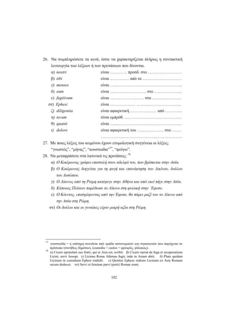 102
26. Να συμπληρώσετε τα κενά, ώστε να χαρακτηρίζεται πλήρως η συντακτική
λειτουργία των λέξεων ή των προτάσεων που δίνονται.
α) nostri είναι ………… προσδ. στο ……………………
β) tibi είναι ..………… από το ….……………………
γ) menses είναι …..………………………………………..
δ) eum είναι ….…………………. στο ………………..
ε) fugitivum είναι …………………… στο …………………
στ) Ephesi είναι ……………… …………………………..
ζ) diligentia είναι αφαιρετική ………….…… από …………
η) tecum είναι εμπρόθ. ……………….………………….
θ) quanti είναι …...…………………….…………………
ι) dolore είναι αφαιρετική του ………….…… στο …….
……………..…………………..……………….
27. Με ποιες λέξεις του κειμένου έχουν ετυμολογική συγγένεια οι λέξεις:
“γνωστός”, “μήνας”, “κουστωδία”77
, “φεύγω”.
28. Να μεταφράσετε στα λατινικά τις προτάσεις: 78
α) Ο Κικέρωνας γράφει επιστολή στον αδελφό του, που βρίσκεται στην Ασία.
β) Ο Κικέρωνας διηγείται για τη φυγή και επανάκτηση του Λικίνου, δούλου
του Αισώπου.
γ) Ο Λίκινος από τη Ρώμη κατέφυγε στην Αθήνα και από εκεί πήγε στην Ασία.
δ) Κάποιος Πλάτων παρέδωσε το Λίκινο στη φυλακή στην ΄Εφεσο.
ε) Ο Κόιντος, επιστρέφοντας από την Έφεσο, θα πάρει μαζί του το Λίκινο από
την Ασία στη Ρώμη.
στ) Οι δούλοι και οι γυναίκες είχαν μικρή αξία στη Ρώμη.
77
κουστωδία = η επίσημη συνοδεία από ομάδα αστυνομικών και στρατιωτών που παρέχεται σε
πρόσωπο (συνήθως δημόσιο), (custodia < custos = φρουρός, φύλακας).
78
α) Cicero epistulam suo fratri, qui in Asia est, scribit. β) Cicero narrat de fuga et recuperatione
Licini, servi Aesopi. γ) Licinus Roma Athenas fugit, inde in Asiam abiit. δ) Plato quidam
Licinum in custodiam Ephesi tradidit. ε) Quintus Epheso rediens Licinum ex Asia Romam
secum deducet. στ) Servi et feminae parvi (preti) Romae erant.
 