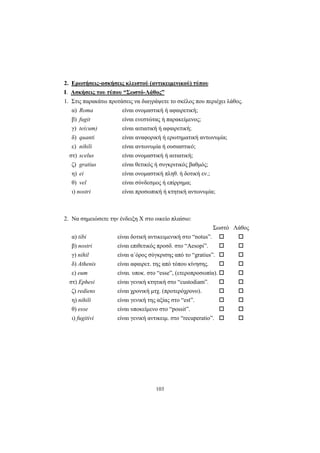 103
2. Ερωτήσεις-ασκήσεις κλειστού (αντικειμενικού) τύπου
I. Ασκήσεις του τύπου “Σωστό-Λάθος”
1. Στις παρακάτω προτάσεις να διαγράψετε το σκέλος που περιέχει λάθος.
α) Roma είναι ονομαστική ή αφαιρετική;
β) fugit είναι ενεστώτας ή παρακείμενος;
γ) te(cum) είναι αιτιατική ή αφαιρετική;
δ) quanti είναι αναφορική ή ερωτηματική αντωνυμία;
ε) nihili είναι αντωνυμία ή ουσιαστικό;
στ) scelus είναι ονομαστική ή αιτιατική;
ζ) gratius είναι θετικός ή συγκριτικός βαθμός;
η) ei είναι ονομαστική πληθ. ή δοτική εν.;
θ) vel είναι σύνδεσμος ή επίρρημα;
ι) nostri είναι προσωπική ή κτητική αντωνυμία;
2. Να σημειώσετε την ένδειξη Χ στο οικείο πλαίσιο:
Σωστό Λάθος
α) tibi είναι δοτική αντικειμενική στο “notus”.
β) nostri είναι επιθετικός προσδ. στο “Aesopi”.
γ) nihil είναι α΄όρος σύγκρισης από το “gratius”.
δ) Athenis είναι αφαιρετ. της από τόπου κίνησης.
ε) eum είναι. υποκ. στο “esse”, (ετεροπροσωπία).
στ) Ephesi είναι γενική κτητική στο “custodiam”.
ζ) rediens είναι χρονική μτχ. (προτερόχρονο).
η) nihili είναι γενική της αξίας στο “est”.
θ) esse είναι υποκείμενο στο “possit”.
ι) fugitivi είναι γενική αντικειμ. στο “recuperatio”.
 