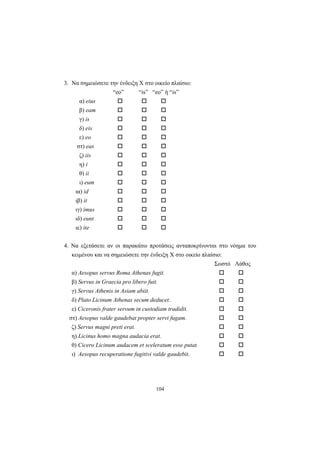 104
3. Να σημειώσετε την ένδειξη Χ στο οικείο πλαίσιο:
“eo” “is” “eo” ή “is”
α) eius
β) eam
γ) is
δ) eis
ε) eo
στ) eas
ζ) iis
η) i
θ) ii
ι) eum
ια) id
ιβ) it
ιγ) imus
ιδ) eunt
ιε) ite
4. Να εξετάσετε αν οι παρακάτω προτάσεις ανταποκρίνονται στο νόημα του
κειμένου και να σημειώσετε την ένδειξη Χ στο οικείο πλαίσιο:
Σωστό Λάθος
α) Aesopus servus Roma Athenas fugit.
β) Servus in Graecia pro libero fuit.
γ) Servus Athenis in Asiam abiit.
δ) Plato Licinum Athenas secum deducet.
ε) Ciceronis frater servum in custodiam tradidit.
στ) Aesopus valde gaudebat propter servi fugam.
ζ) Servus magni preti erat.
η) Licinus homo magna audacia erat.
θ) Cicero Licinum audacem et sceleratum esse putat.
ι) Aesopus recuperatione fugitivi valde gaudebit.
 
