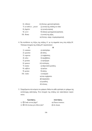 106
6) Athenis στ) δευτερ. χρονική πρόταση
7) ut nihil ei… possit ζ) γενική της στάσης σε τόπο
8) fugitivi η) γενική κτητική
9) servi θ) πλάγια ερωτηματική πρόταση
10) Roma ι) γενική της αξίας
ια) δευτερ. επιρρ. συμπερασματική
4. Να συνδέσετε τις λέξεις της στήλης Α΄ με τη σημασία τους στη στήλη Β΄.
Τέσσερα στοιχεία της στήλης Β΄ περισσεύουν:
Α Β
1) summus α) επιστρέφω
2) quantus β) τόσος
3) superus γ) ευχάριστος
4) abeo δ) περιβάλλω
5) gratius ε) οργίζομαι
6) quaeso στ) ανώτερος
7) tantus ζ) πάρα πολύ μεγάλος
8) adficio η) φεύγω
9) gratus θ) πόσος
10) redeo ι) αναζητώ
ια) πιο ευχάριστο
ιβ) παρακαλώ
ιγ) μεγάλος
ιδ) τέτοιος
5. Στηριζόμενοι στο κείμενο να γράψετε δίπλα σε κάθε ερώτηση το γράμμα της
αντίστοιχης απάντησης. Ένα στοιχείο της στήλης των απαντήσεων περισ-
σεύει:
Ερωτήσεις Απαντήσεις
1) Unde servus fugit? α) Paucos menses.
2) Ubi Licinus pro libero fuit? β) In Asiam.
 
