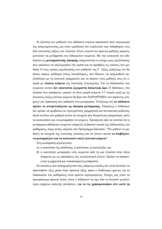 11
Η εξέταση των μαθητών στο αδίδακτο κείμενο αποσκοπεί στον περιορισμό
της απομνημόνευσης και στην εμπέδωση του λεξιλογίου που διδάχθηκαν στις
δύο τελευταίες τάξεις του Λυκείου. Είναι γνωστό ότι αρκετοί μαθητές απομνη-
μονεύουν τη μετάφραση του διδαγμένου κειμένου. Με την εισαγωγή του αδί-
δακτου ως μεταφραστικής άσκησης υπηρετούνται οι στόχοι μιας αξιολόγησης
που επιδιώκει να καλλιεργήσει την κρίση και να προβάλει τις γνώσεις του μα-
θητή. Ο νέος τρόπος αξιολόγησης των μαθητών της Γ΄ τάξης ελπίζουμε ότι θα
δώσει κάποιο ερέθισμα στους συναδέλφους, που θέλουν, να ασχοληθούν πε-
ρισσότερο με τη λατινική γραμματεία και να φέρουν τους μαθητές τους σε ε-
παφή με εύκολα κείμενα της λατινικής λογοτεχνίας. Για τη διδασκαλία των
κειμένων αυτών δεν απαιτείται ξεχωριστή διδακτική ώρα. Ο διδάσκων, στο
πλαίσιο των ασκήσεων, μπορεί να δίνει μικρά κείμενα 5-7 σειρών μαζί με τις
άγνωστες λέξεις (τέτοια κείμενα θα βρει στο ΠΑΡΑΡΤΗΜΑ του παρόντος τεύ-
χους) για εξάσκηση των μαθητών στη μετάφραση. Τονίζουμε ότι το αδίδακτο
πρέπει να αντιμετωπίζεται ως άσκηση μετάφρασης. Επομένως ο διδάσκων
δεν πρέπει να προβαίνει σε εξονυχιστική γραμματική και συντακτική ανάλυση,
αλλά να δίνει στο μαθητή εκείνα τα στοιχεία που θεωρούνται απαραίτητα, ώστε
να κατανοήσει και να μεταφράσει το κείμενο. Χρειάζεται εδώ να τονιστεί ότι η
μετάφραση αδίδακτου κειμένου υπηρετεί το βασικό σκοπό της διδασκαλίας του
μαθήματος, όπως αυτός ορίζεται στο Πρόγραμμα Σπουδών: “Να μάθουν οι μα-
θητές τα στοιχεία της λατινικής γλώσσας και να γίνουν ικανοί να διαβάζουν,
να μεταφράζουν και να κατανοούν απλά λατινικά κείμενα”.
Στη μετάφραση αξιολογείται:
α) η ικανότητα της απόδοσης, η πιστότητα, η κυριολεξία, και
β) η ικανότητα μεταφοράς ενός κειμένου από τη μια γλώσσα στην άλλη
σύμφωνα με τις απαιτήσεις του νεοελληνικού λόγου. Πρέπει να αποφεύ-
γεται η μηχανική και τυποποιημένη μετάφραση.
Οι ασκήσεις που καταχωρίζονται στις επόμενες σελίδες δεν είναι δυνατόν να
απαντηθούν όλες μέσα στην σχολική τάξη, αφού ο διαθέσιμος χρόνος για τη
διδασκαλία του μαθήματος είναι αρκετά περιορισμένος. Στόχος μας είναι να
προσφέρουμε αρκετό υλικό, ώστε ο διδάσκων να έχει όσο το δυνατόν μεγαλύ-
τερη ευχέρεια επιλογής ασκήσεων, για να τις χρησιμοποιήσει είτε κατά τη
 